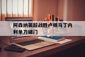 ag体育管理_阿森纳英超战胜卢顿马丁内利单刀破门的简单介绍